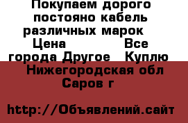 Покупаем дорого постояно кабель различных марок  › Цена ­ 60 000 - Все города Другое » Куплю   . Нижегородская обл.,Саров г.